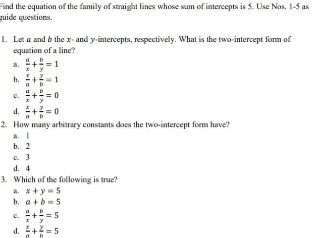 Find the equation of the family of straight lines whose sum of intercepts is 5. Use Nos. 1-5 as
guide questions.
1. Let a and b the x-and y-intercepts, respectively. What is the two-intercept form of
equation of a line?
b
= 1
y
a.
b.
= 1
b
a
a
= 0
y
d.
2. How many arbitrary constants does the two-intercept form have?
a. 1
b. 2
с. 3
d. 4
3. Which of the following is true?
a. x + y = 5
b. a +b = 5
a
+ = 5
y
d.
2 = 5
b
+
C.
C.

