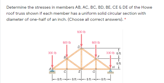Determine the stresses in members AB, AC, BC, BD, BE, CE & DE of the Howe
roof truss shown if each member has a uniform solid circular section with
diameter of one-half of an inch. (Choose all correct answers). *
600 Ib
600 Ib
600 Ib
300 Ib
300 Ib 6ft
6 ft
E|
Fon-
8 ft
8 ft--8 ft
8 ft
