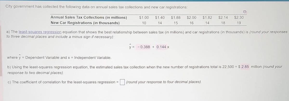 City government has collected the following data on annual sales tax collections and new car registrations:
Annual Sales Tax Collections (in millions)
New Car Registrations (in thousands)
$1.00 $1.40
10
14
$1.88
15
$2.00
16
y = -0.388 + 0.144 x
$1.82
14
$2.14 $2.30
19
18
a) The least-squares regression equation that shows the best relationship between sales tax (in millions) and car registrations (in thousands) is (round your responses
to three decimal places and include a minus sign if necessary):
where ŷ = Dependent Variable and x = Independent Variable.
b) Using the least-squares regression equation, the estimated sales tax collection when the new number of registrations total is 22,500 = $ 2.85 million (round your
response to two decimal places).
c) The coefficient of correlation for the least-squares regression = (round your response to four decimal places).