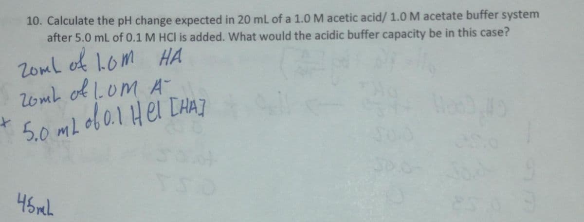 10. Calculate the pH change expected in 20 mL of a 1.0 M acetic acid/ 1.0 M acetate buffer system
after 5.0 mL of 0.1 M HCI is added. What would the acidic buffer capacity be in this case?
ZomL of LOM HA
20mL of L.OM A-
5.0 mL of 0.1 Hel [HA]
45 mL