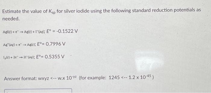 Estimate the value of Ksp for silver iodide using the following standard reduction potentials as
needed.
→ Ag(s) + (aq); E° = -0.1522 V
Agl(s) +
Ag" (aq) + e → Ag); E°= 0.7996 V
1,0) + 2e →→21" (aq); E°= 0.5355 V
Answer format: wxyz <-- w.x 10yz (for example: 1245 <-- 1.2 x 10-45)