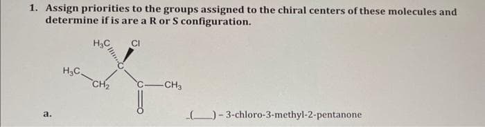 1. Assign priorities to the groups assigned to the chiral centers of these molecules and
determine if is are a R or S configuration.
H₂C
a.
H₂C-CH₂
CI
-CH3
_(__)-3-chloro-3-methyl-2-pentanone