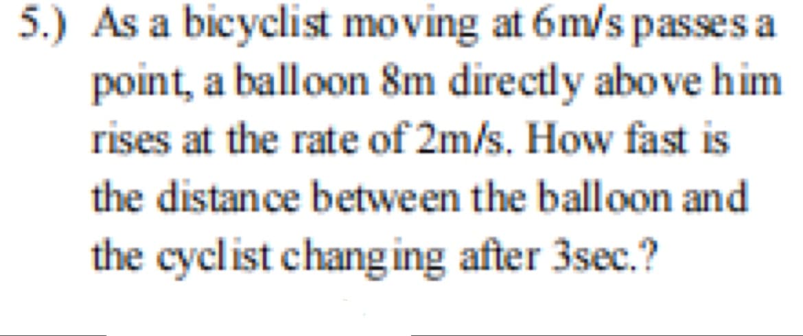 5.) As a bicyclist moving at 6m/s passes a
point, a balloon 8m directly above him
rises at the rate of 2m/s. How fast is
the distance between the balloon and
the cyclist chang ing after 3sec.?

