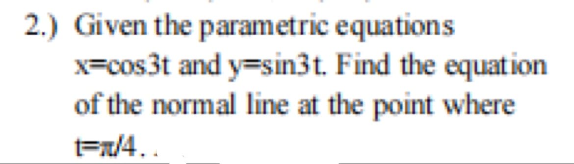 2.) Given the parametric equations
x=cos3t and y=sin3t. Find the equation
of the normal line at the point where
t=x/4..
