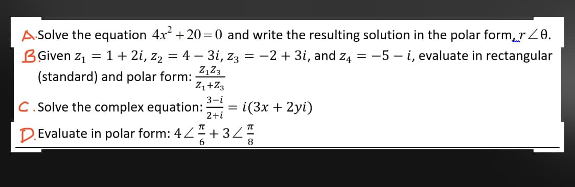 A.Solve the equation 4x +20=0 and write the resulting solution in the polar form, rZ0.
4 – 3i, z3 = -2 + 3i, and z4 = -5 – i, evaluate in rectangular
Z,Z3
BGiven z, = 1+ 2i, z2
(standard) and polar form:
Z,+Z3
3-i
C. Solve the complex equation:
i(3x + 2yi)
2+i
D.Evaluate in polar form: 4Z + 32
6.
8
