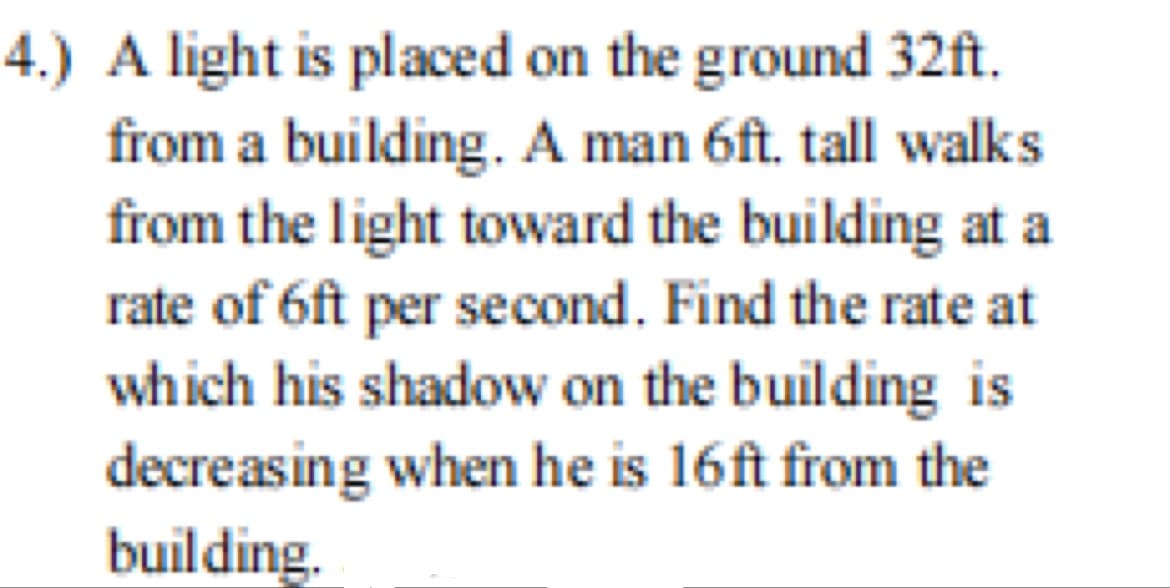 4.) A light is placed on the ground 32ft.
from a building. A man 6ft. tall walks
from the light toward the building at a
rate of 6ft per second. Find the rate at
which his shadow on the building is
decreasing when he is 16ft from the
building.
