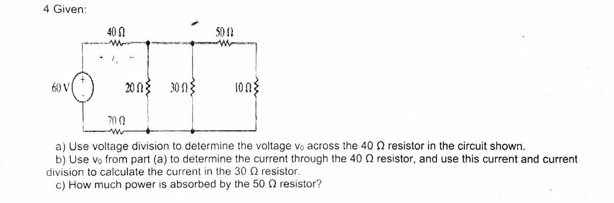 4 Given:
40 N
50 2
60 V
20 n3
30 1{
700
a) Use voltage division to determine the voltage vo across the 40 Q resistor in the circuit shown.
b) Use vo from part (a) to determine the current through the 40 N resistor, and use this current and current
division to calculate the current in the 30 Q resistor.
c) How much power is absorbed by the 50 2 resistor?
