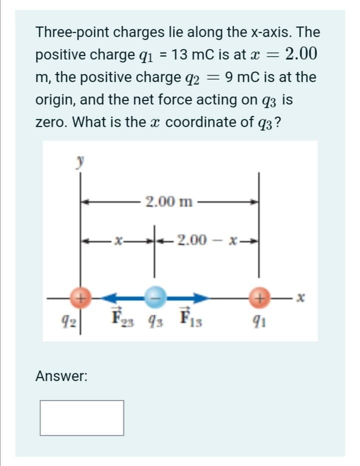 Three-point charges lie along the x-axis. The
positive charge q1
= 13 mC is at x = 2.00
m, the positive charge q2
9 mC is at the
origin, and the net force acting on q3 is
zero. What is the x coordinate of q3?
2.00 m
- X-
2.00 – x-→
92
23 93 F13
91
Answer:
