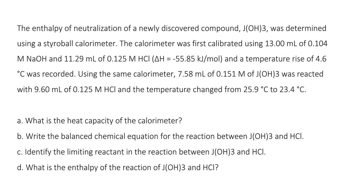 The enthalpy of neutralization of a newly discovered compound, J(OH)3, was determined
using a styroball calorimeter. The calorimeter was first calibrated using 13.00 mL of 0.104
M NaOH and 11.29 mL of 0.125 M HCI (AH = -55.85 kJ/mol) and a temperature rise of 4.6
°C was recorded. Using the same calorimeter, 7.58 mL of 0.151 M of J(OH)3 was reacted
with 9.60 mL of 0.125 M HCl and the temperature changed from 25.9 °C to 23.4 °C.
a. What is the heat capacity of the calorimeter?
b. Write the balanced chemical equation for the reaction between J(OH)3 and HCI.
c. Identify the limiting reactant in the reaction between J(OH)3 and HCl.
d. What is the enthalpy of the reaction of J(OH)3 and HCI?
