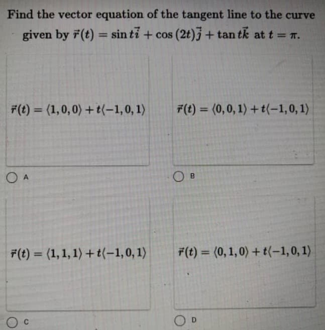 Find the vector equation of the tangent line to the curve
given by 7(t) = sin ti + cos (2t)j+ tan tk at t = 7.
%3D
F(t) = (1,0,0) + t(-1,0, 1)
F(t) = (0,0, 1) + t(-1,0, 1)
%3D
%3D
O A
O B
F(t) = (1, 1, 1) + t(-1,0, 1)
F(t) = (0, 1,0) + t(-1,0, 1)
%3D
%3D
O D
