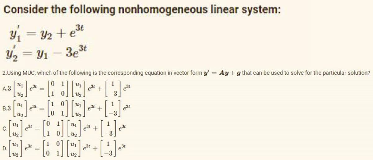 Consider the following nonhomogeneous linear system:
1 = 42 + e3t
Y, = Y1 - 3et
%3D
|
2.Using MUC, which of the following is the corresponding equation in vector form y' = Ay +g that can be used to solve for the particular solution?
0 1
U1
est
A.3
U2
est
U2
est
-3
1
U1
B.3
est
U1
e3t
e3t
est +
U2
C.
e3t
U1
U1
est +
-3
D.
e3t
%3D
U2
