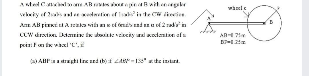 A wheel C attached to arm AB rotates about a pin at B with an angular
wheel c
velocity of 2rad/s and an acceleration of Irad/s in the CW direction.
B
Arm AB pinned at A rotates with an o of 6rad/s and an a of 2 rad/s2 in
CCW direction. Determine the absolute velocity and acceleration of a
AB=0.75m
BP=0.25m
point P on the wheel 'C', if
(a) ABP is a straight line and (b) if ZABP = 135° at the instant.
