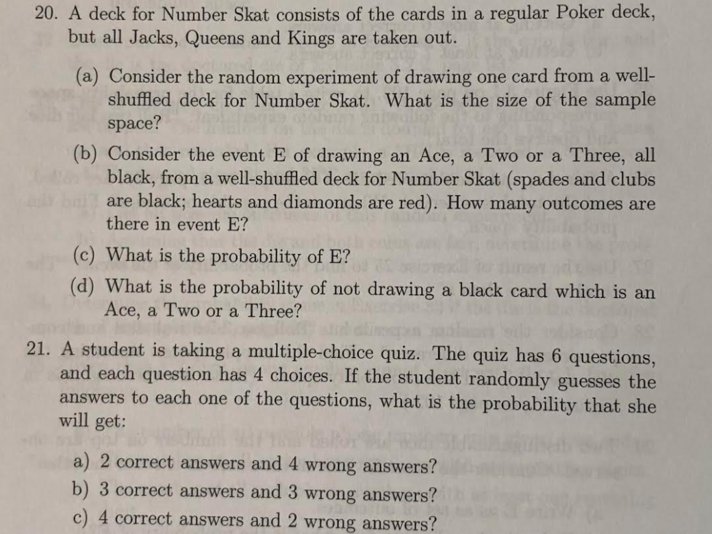 20. A deck for Number Skat consists of the cards in a regular Poker deck,
but all Jacks, Queens and Kings are taken out.
(a) Consider the random experiment of drawing one card from a well-
shuffled deck for Number Skat. What is the size of the sample
space?
(b) Consider the event E of drawing an Ace, a Two or a Three, all
black, from a well-shuffled deck for Number Skat (spades and clubs
are black; hearts and diamonds are red). How many outcomes are
there in event E?
(c) What is the probability of E?
(d) What is the probability of not drawing a black card which is an
Ace, a Two or a Three?
21. A student is taking a multiple-choice quiz. The quiz has 6 questions,
and each question has 4 choices. If the student randomly guesses the
answers to each one of the questions, what is the probability that she
will get:
a) 2 correct answers and 4 wrong answers?
b) 3 correct answers and 3 wrong answers?
c) 4 correct answers and 2 wrong answers?
