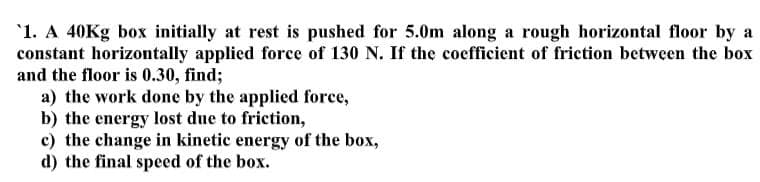 '1. A 40KG box initially at rest is pushed for 5.0m along a rough horizontal floor by a
constant horizontally applied force of 130 N. If the coefficient of frietion between the box
and the floor is 0.30, find;
a) the work done by the applied force,
b) the energy lost due to friction,
c) the change in kinetic energy of the box,
d) the final speed of the box.

