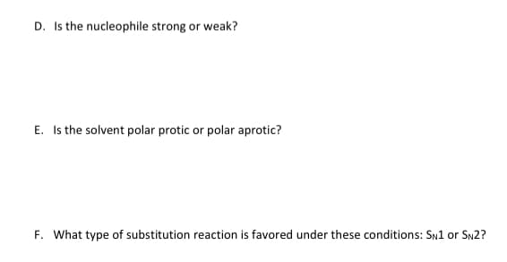 D. Is the nucleophile strong or weak?
E. Is the solvent polar protic or polar aprotic?
F. What type of substitution reaction is favored under these conditions: SN1 or SN2?
