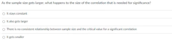 As the sample size gets larger, what happens to the size of the correlation that is needed for significance?
O t stays constant
O It also gets larger
O There is no consistent relationship between sample size and the critical value for a significant correlation
O It gets smaller
