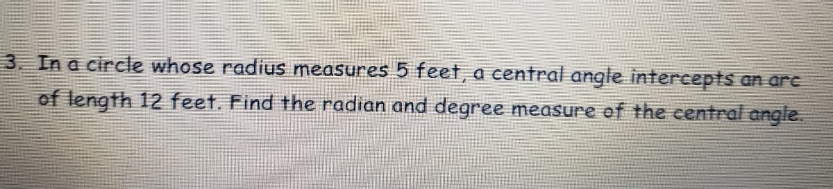 3. In a circle whose radius measures 5 feet, a central angle intercepts an arc
of length 12 feet. Find the radian and degree measure of the central angle.

