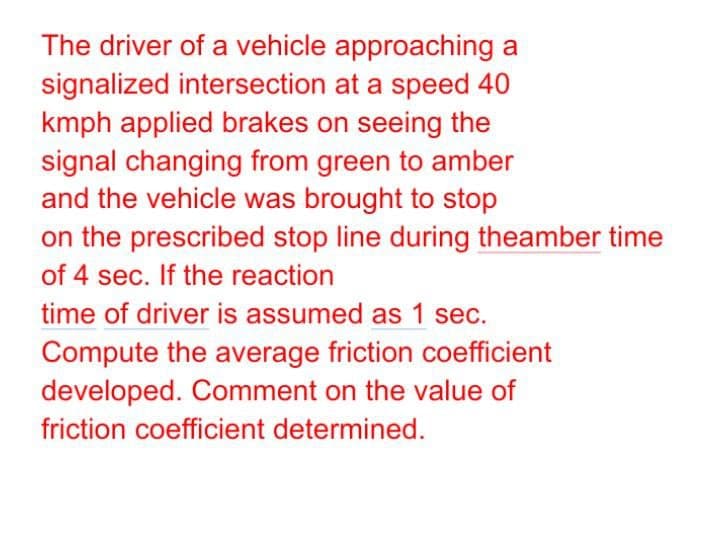 The driver of a vehicle approaching a
signalized intersection at a speed 40
kmph applied brakes on seeing the
signal changing from green to amber
and the vehicle was brought to stop
on the prescribed stop line during theamber time
of 4 sec. If the reaction
time of driver is assumed as 1 sec.
Compute the average friction coefficient
developed. Comment on the value of
friction coefficient determined.

