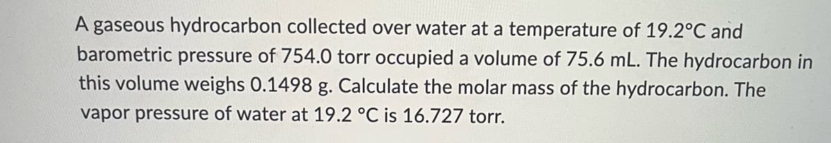 A gaseous hydrocarbon collected over water at a temperature of 19.2°C and
barometric pressure of 754.0 torr occupied a volume of 75.6 mL. The hydrocarbon in
this volume weighs 0.1498 g. Calculate the molar mass of the hydrocarbon. The
vapor pressure of water at 19.2 °C is 16.727 torr.