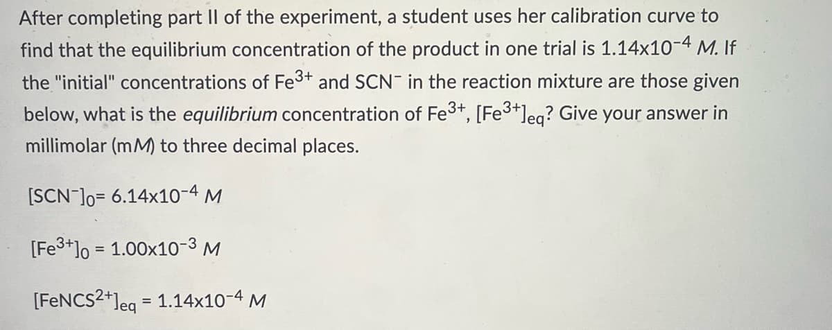 After completing part II of the experiment, a student uses her calibration curve to
find that the equilibrium concentration of the product in one trial is 1.14x10-4 M. If
the "initial" concentrations of Fe3+ and SCN in the reaction mixture are those given
below, what is the equilibrium concentration of Fe³+, [Fe³+]eq? Give your answer in
millimolar (mM) to three decimal places.
[SCN-]0= 6.14x10-4 M
[Fe3+] = 1.00x10-³ M
[FeNCS2+]eq = 1.14x10-4 M