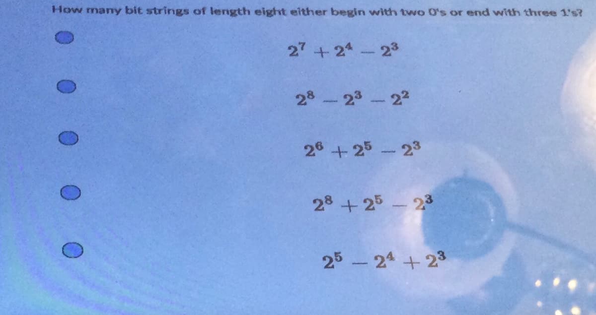 1 0 0 0 0 0
How many bit strings of length eight either begin with two O's or end with three 1's?
27 +24 - 2³
28-23-2²
26 +25-23
28 +25-23
25-24 +23