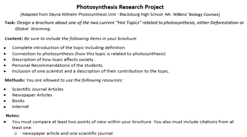 Photosynthesis Research Project
[Adapted from Dayna Wilhelm Photosynthesis Unit - Blacksburg High School -Mr. Wilkins' Biology Courses]
Task: Design a brochure about one of the two current "Hot Topics" related to photosynthesis, either Deforestation or
Global Warming.
Content: Be sure to include the following items in your brochure:
Complete introduction of the topic including definition
Connection to photosynthesis (how this topic is related to photosynthesis)
Description of how topic affects society.
Personal Recommendations of the students.
Inclusion of one scientist and a description of their contribution to the topic.
Methods: You are allowed to use the following resources:
Scientific Journal Articles
Newspaper Articles
Books
• Internet
Notes:
You must compare at least two points of view within your brochure. You also must include citations from at
least one:
newspaper article and one scientific journal.
