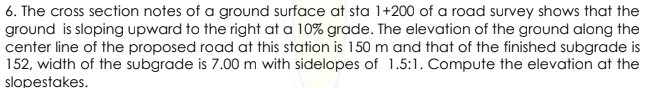 6. The cross section notes of a ground surface at sta 1+200 of a road survey shows that the
ground is sloping upward to the right at a 10% grade. The elevation of the ground along the
center line of the proposed road at this station is 150 m and that of the finished subgrade is
152, width of the subgrade is 7.00 m with sidelopes of 1.5:1. Compute the elevation at the
slopestakes.
