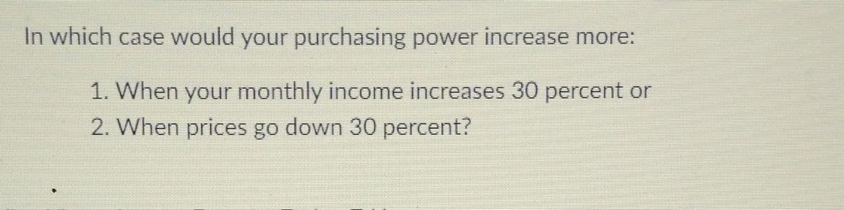 In which case would your purchasing power increase more:
1. When your monthly income increases 30 percent or
2. When prices go down 30 percent?
