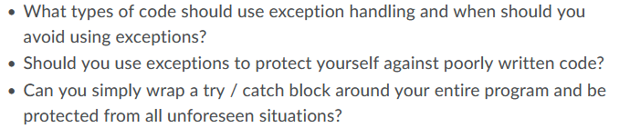 What types of code should use exception handling and when should you
avoid using exceptions?
• Should you use exceptions to protect yourself against poorly written code?
• Can you simply wrap a try / catch block around your entire program and be
protected from all unforeseen situations?
