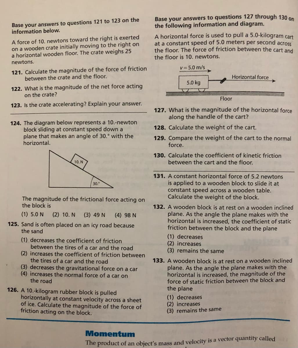 Base your answers to questions 121 to 123 on the
information below.
Base your answers to questions 127 through 130 on
the following information and diagram.
A force of 10. newtons toward the right is exerted
on a wooden crate initially moving to the right on
a horizontal wooden floor. The crate weighs 25
A horizontal force is used to pull a 5.0-kilogram cart
at a constant speed of 5.0 meters per second across
the floor. The force of friction between the cart and
the floor is 10. newtons.
newtons.
V = 5.0 m/s
121. Calculate the magnitude of the force of friction
between the crate and the floor.
Horizontal force
5.0 kg
122. What is the magnitude of the net force acting
on the crate?
Floor
123. Is the crate accelerating? Explain your answer.
127. What is the magnitude of the horizontal force
along the handle of the cart?
124. The diagram below represents a 10.-newton
block sliding at constant speed down a
plane that makes an angle of 30.° with the
horizontal.
128. Calculate the weight of the cart.
129. Compare the weight of the cart to the normal
force.
130. Calculate the coefficient of kinetic friction
between the cart and the floor.
10. N
131. A constant horizontal force of 5.2 newtons
is applied to a wooden block to slide it at
constant speed across a wooden table.
Calculate the weight of the block.
30.
The magnitude of the frictional force acting on
the block is
132. A wooden block is at rest on a wooden inclined
plane. As the angle the plane makes with the
horizontal is increased, the coefficient of static
friction between the block and the plane
(1) 5.0 N
(2) 10. N
(3) 49 N
(4) 98 N
125. Sand is often placed on an icy road because
the sand
(1) decreases
(2) increases
(3) remains the same
(1) decreases the coefficient of friction
between the tires of a car and the road
(2) increases the coefficient of friction between
the tires of a car and the road
(3) decreases the gravitational force on a car
(4) increases the normal force of a car on
133. A wooden block is at rest on a wooden inclined
plane. As the angle the plane makes with the
horizontal is increased, the magnitude of the
force of static friction between the block and
the plane
the road
126. A 10.-kilogram rubber block is pulled
horizontally at constant velocity across a sheet
of ice. Calculate the magnitude of the force of
friction acting on the block.
(1) decreases
(2) increases
(3) remains the same
Momentum
The product of an object's mass and velocity is a vector quantity called
