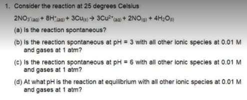 1. Consider the reaction at 25 degrees Celsius
2NO3 iaa) + 8H ian) + 3Cu(s) → 3CU2"(aa) + 2NO(g) + 4H2O)
(a) Is the reaction spontaneous?
(b) Is the reaction spontaneous at pH = 3 with all other ionic species at 0.01 M
and gases at 1 atm?
(c) Is the reaction spontaneous at pH = 6 with all other ionic species at 0.01 M
and gases at 1 atm?
(d) At what pH is the reaction at equilibrium with all other ionic species at 0.01 M
and gases at 1 atm?
