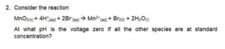 2. Consider the reaction
MnOzs) + 4Haa + 2Braa) > Mn?"aq) + Brz + 2H2Om
At what pH is the voltage zero if all the other species are at standard
concentration?
