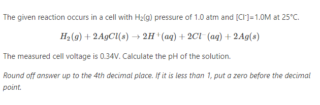 The given reaction occurs in a cell with H2(g) pressure of 1.0 atm and [CI]=1.0M at 25°C.
Н, (9) + 2A9C{(8) > 2н (аq) + 2C1 (aд) + 2Ag(s)
The measured cell voltage is 0.34V. Calculate the pH of the solution.
Round off answer up to the 4th decimal place. If it is less than 1, put a zero before the decimal
point.

