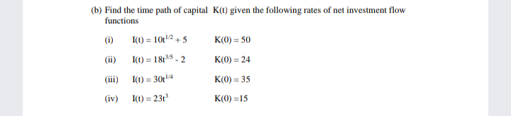 (b) Find the time path of capital K(t) given the following rates of net investment flow
functions
(i)
I(t) = 10t2 +5
K(0) = 50
(ii)
I(t) = 18t5 - 2
K(0) = 24
(iii)
I(t) = 30t4
K(0) = 35
%3D
(iv)
I(t) = 23t
K(0) =15
