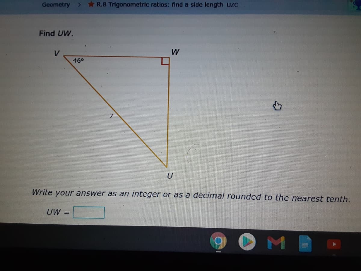 Geometry
R.8 Trigonometric ratios: find a side length UzC
Find UW.
W
46°
Write your answer as an integer or as a decimal rounded to the nearest tenth.
UW =
