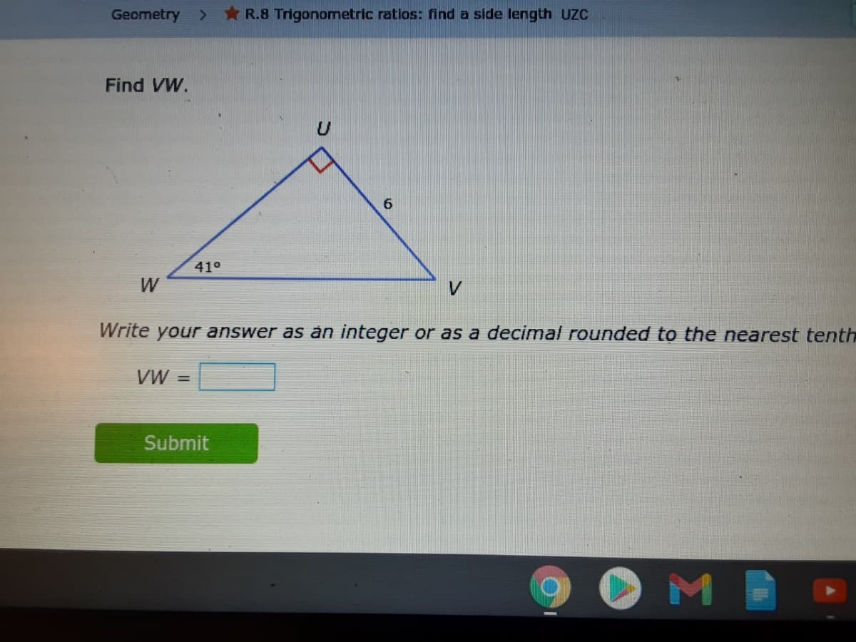 Geometry >
* R.8 Trigonometric ratios: find a side length UZC
Find VW.
6.
410
W
V
Write your answer as àn integer or as a decimal rounded to the nearest tenth
VW =
Submit
