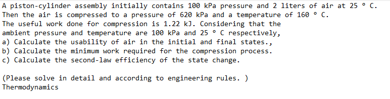 A piston-cylinder assembly initially contains 100 kPa pressure and 2 liters of air at 25 ° C.
Then the air is compressed to a pressure of 620 kPa and a temperature of 160 ° C.
The useful work done for compression is 1.22 kJ. Considering that the
ambient pressure and temperature are 100 kPa and 25 ° C respectively,
a) Calculate the usability of air in the initial and final states.,
b) Calculate the minimum work required for the compression process.
c) Calculate the second-law efficiency of the state change.
(Please solve in detail and according to engineering rules. )
Thermodynamics
