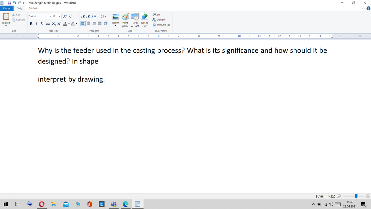 | Yeni Zengin Metin Belgesi - WordPad
Dosya
Giriş
Görünüm
X Kes
A Bul
- 11 - A A
年 三、這。
Calibri
E Kopyala
ab Değiştir
Yapıştır
BI U abe X, X A- -
Resim
Paint
Tarih
Nesne
O Tümünü seç
çizimi ve saat
ekle
Pano
Yazı Tipi
Paragraf
Ekle
Düzenleme
1
1
3
4
6.
7
8
9
10
11
12
13
14
15
16
Why is the feeder used in the casting process? What is its significance and how should it be
designed? In shape
interpret by drawing.
BÜYH
%220
15:49
28.04.2021
立
