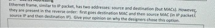 Ethernet frame, similar to IP packet, has two addresses: source and destination (but MACS). However,
they are present in the reverse order: first goes destination MAC and then source MAC (in IP packetl
source IP and then destination IP). Give your opinion on why the designers chose this option.
