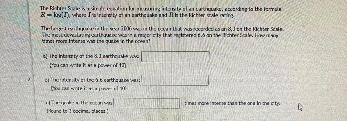 The Richter Soale is a simple equation for measuring intensity of an earthquake, according to the formula
R=log(I), where I is Intensity of an earthquake and Ris the Richter scale rating.
The largest earthquake in the year 2006 was in the ocean that was recorded as an 8.3 on the Richter Scale.
The most devastating earthquake was in a major city that registered 6.6 on the Richter Scale. How many
times more intense was the quake in the ocean?
a) The intensity of the 8.3 earthquake was:
You can write it as a power of 10
b) The intensity of the 6.6 earthquake was:
FYou can write it as a power of 10}
c) The quake in the ocean was
times more intense than the one in the city.
(Round to 3 decimal places.)
