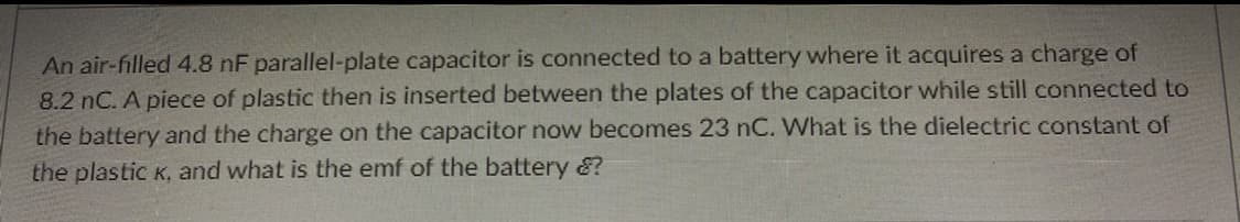 An air-filled 4.8 nF parallel-plate capacitor is connected to a battery where it acquires a charge of
8.2 nC. A piece of plastic then is inserted between the plates of the capacitor while still connected to
the battery and the charge on the capacitor now becomes 23 nC. What is the dielectric constant of
the plastic K, and what is the emf of the battery &?
