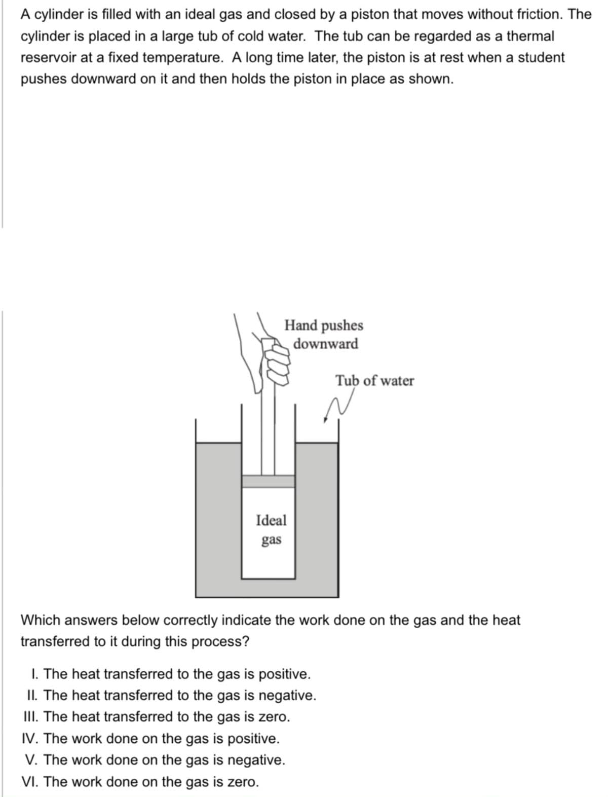 A cylinder is filled with an ideal gas and closed by a piston that moves without friction. The
cylinder is placed in a large tub of cold water. The tub can be regarded as a thermal
reservoir at a fixed temperature. A long time later, the piston is at rest when a student
pushes downward on it and then holds the piston in place as shown.
Hand pushes
downward
Tub of water
Ideal
gas
Which answers below correctly indicate the work done on the gas and the heat
transferred to it during this process?
I. The heat transferred to the gas is positive.
II. The heat transferred to the gas is negative.
III. The heat transferred to the gas is zero.
IV. The work done on the gas is positive.
V. The work done on the gas is negative.
VI. The work done on the gas is zero.
