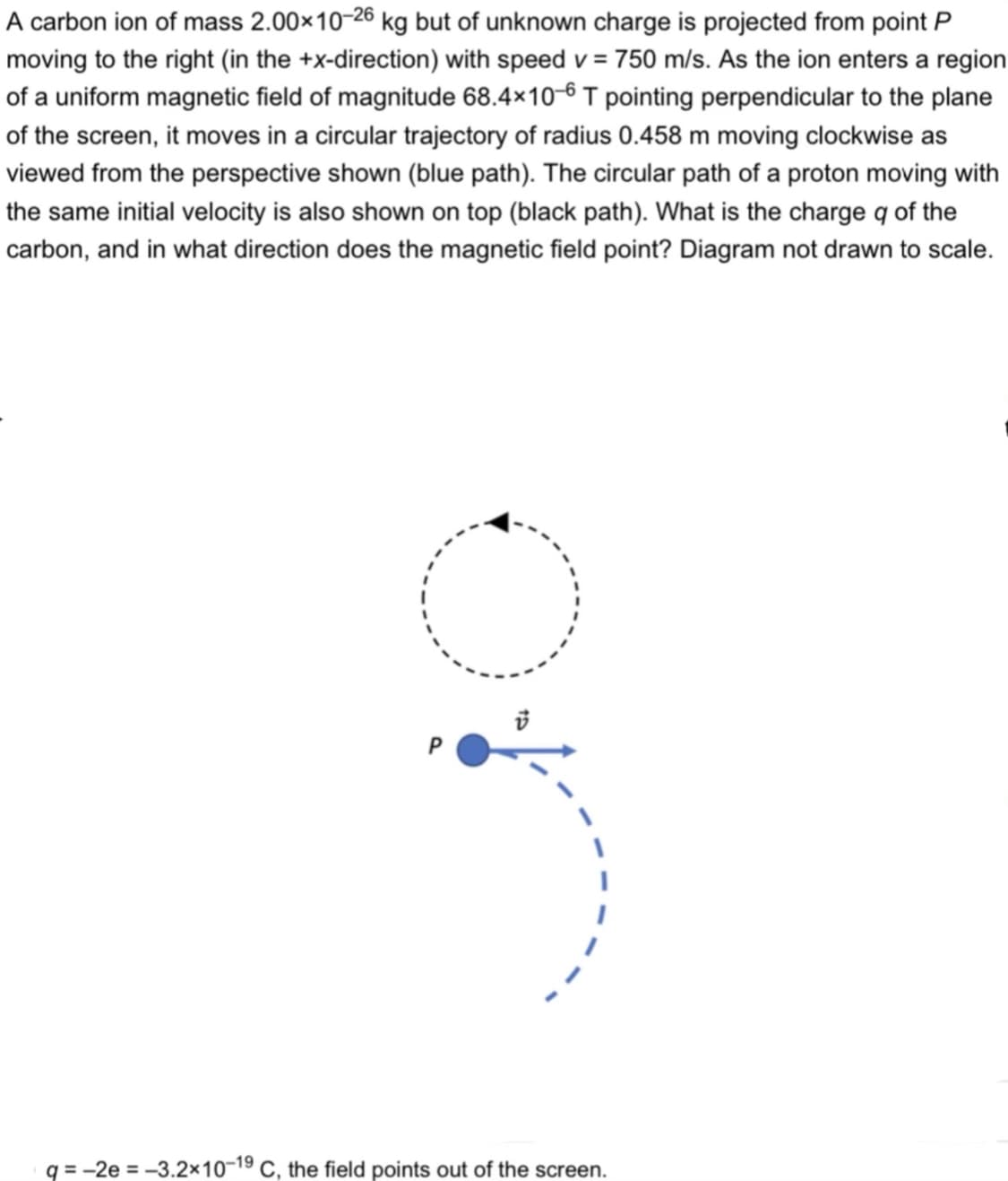 A carbon ion of mass 2.00×10-26 kg but of unknown charge is projected from point P
moving to the right (in the +x-direction) with speed v = 750 m/s. As the ion enters a region
of a uniform magnetic field of magnitude 68.4×10-6 T pointing perpendicular to the plane
of the screen, it moves in a circular trajectory of radius 0.458 m moving clockwise as
viewed from the perspective shown (blue path). The circular path of a proton moving with
the same initial velocity is also shown on top (black path). What is the charge q of the
carbon, and in what direction does the magnetic field point? Diagram not drawn to scale.
q = -2e = -3.2x10-19 C, the field points out of the screen.
