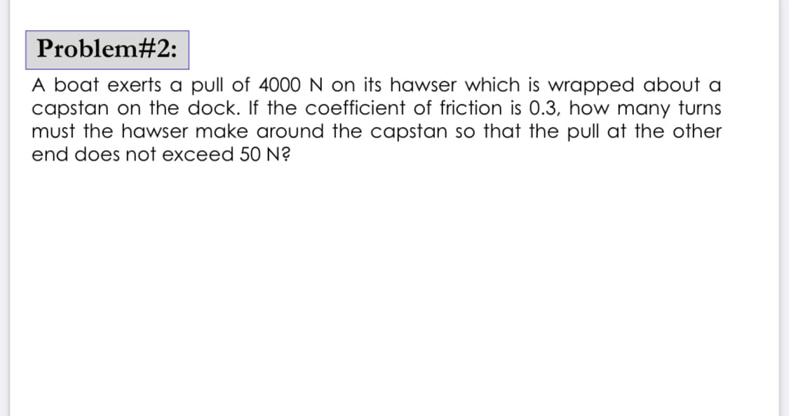 Problem#2:
A boat exerts a pull of 4000 N on its hawser which is wrapped about a
capstan on the dock. If the coefficient of friction is 0.3, how many turns
must the hawser make around the capstan so that the pull at the other
end does not exceed 50 N?