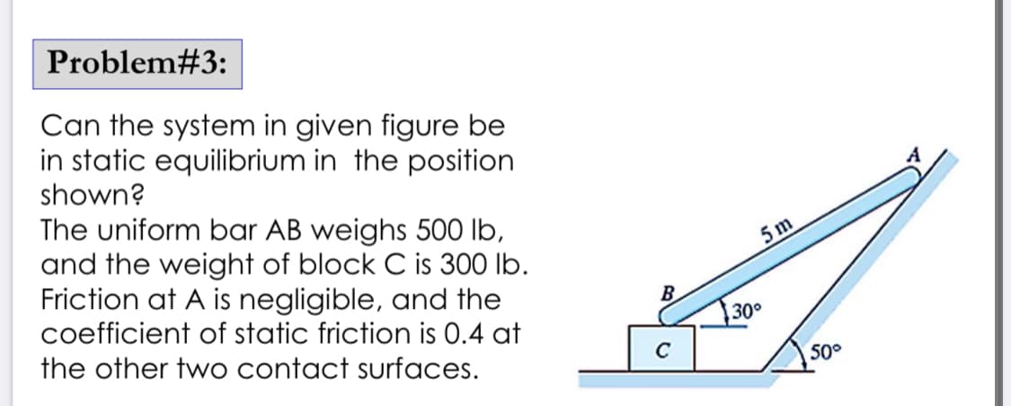 Problem#3:
Can the system in given figure be
in static equilibrium in the position
shown?
The uniform bar AB weighs 500 lb,
and the weight of block C is 300 lb.
Friction at A is negligible, and the
coefficient of static friction is 0.4 at
the other two contact surfaces.
B
C
5m
30°
50°