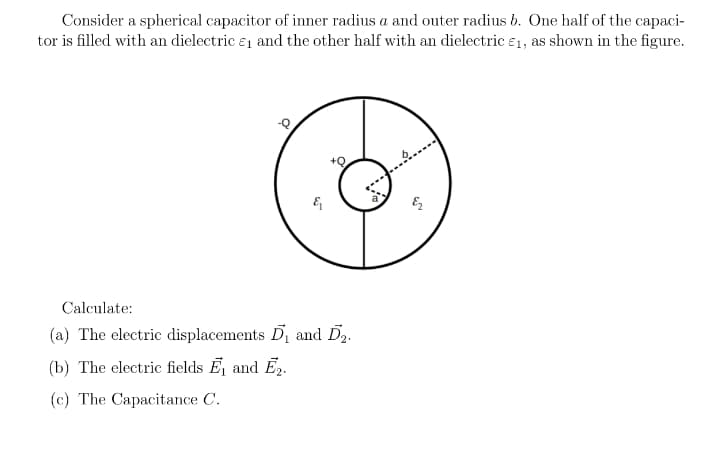 Consider a spherical capacitor of inner radius a and outer radius b. One half of the capaci-
tor is filled with an dielectric e1 and the other half with an dielectric e1, as shown in the figure.
Calculate:
(a) The electric displacements D and Dz.
(b) The electric fields E and E,.
(c) The Capacitance C.
