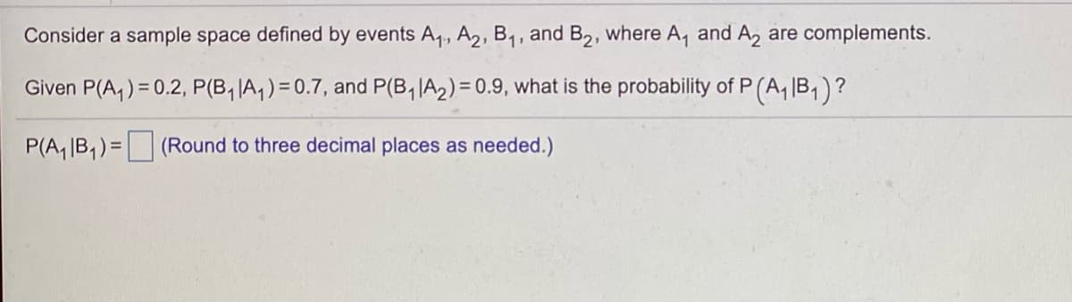 Consider a sample space defined by events A,, A2, B1, and B2, where A, and A, are complements.
Given P(A,) = 0.2, P(B, IA,)= 0.7, and P(B, IA2) = 0.9, what is the probability of P
(A,\B, )?
P(A, IB,) = (Round to three decimal places as needed.)
