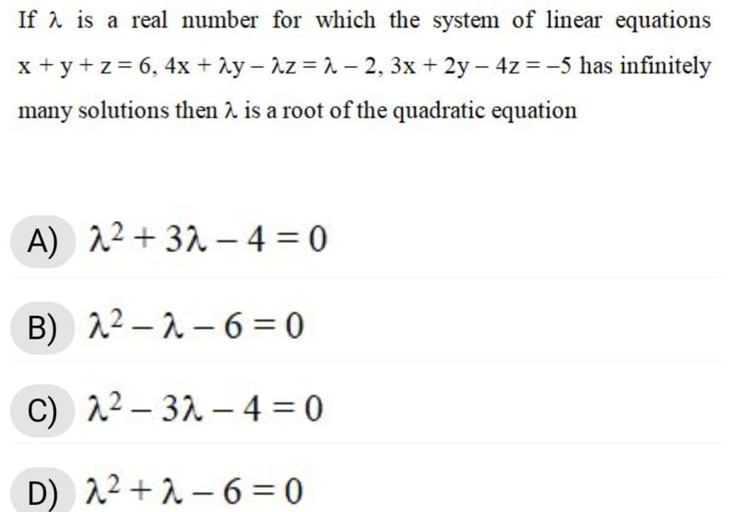 If 1 is a real number for which the system of linear equations
x + y +z = 6, 4x + Ay – Az = 2 – 2, 3x + 2y – 4z =-5 has infinitely
many solutions then 2 is a root of the quadratic equation
A) 12 + 32 - 4 = 0
B) 22 –2 - 6 = 0
C) 12 – 32 – 4 = 0
D) 22 +2 – 6 = 0
