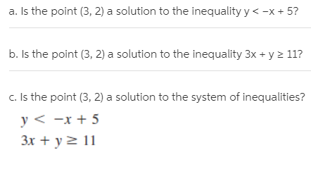 a. Is the point (3, 2) a solution to the inequality y < -x + 5?
b. Is the point (3, 2) a solution to the inequality 3x + y > 11?
c. Is the point (3, 2) a solution to the system of inequalities?
y < -x + 5
3x + y> 11
