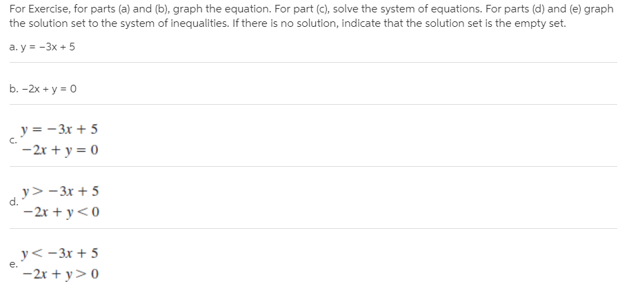 For Exercise, for parts (a) and (b), graph the equation. For part (c), solve the system of equations. For parts (d) and (e) graph
the solution set to the system of inequalities. If there is no solution, indicate that the solution set is the empty set.
а. у %3D - 3х + 5
b. -2x + y = 0
y = - 3x + 5
C.
-2r + y = 0
y>-3x + 5
d.
-2x + y<0
y<-3x + 5
-2x + y>0
e.
